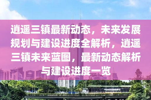 逍遥三镇最新动态，未来发展规划与建设进度全解析，逍遥三镇未来蓝图，最新动态解析与建设进度一览