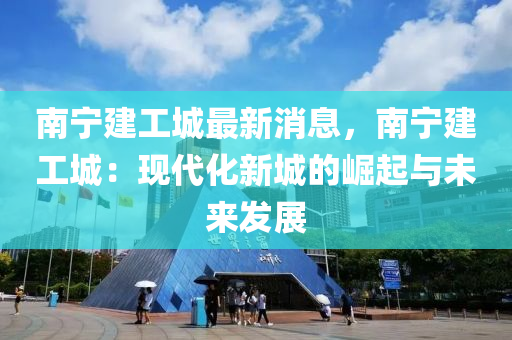 南宁建工城最新消息，南宁建工城：现代化新城的崛起与未来发展