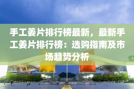 手工姜片排行榜最新，最新手工姜片排行榜：选购指南及市场趋势分析