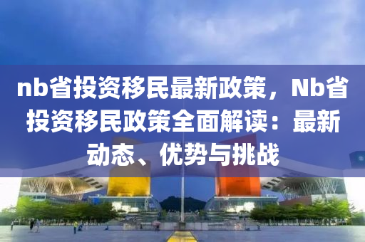 nb省投资移民最新政策，Nb省投资移民政策全面解读：最新动态、优势与挑战