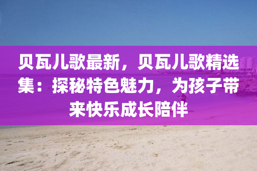 贝瓦儿歌最新，贝瓦儿歌精选集：探秘特色魅力，为孩子带来快乐成长陪伴