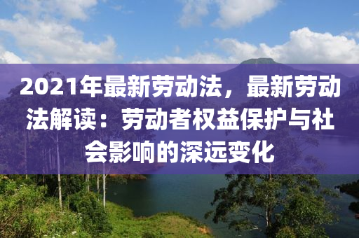 2021年最新劳动法，最新劳动法解读：劳动者权益保护与社会影响的深远变化