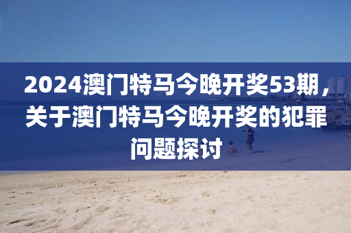 2024澳门特马今晚开奖53期，关于澳门特马今晚开奖的犯罪问题探讨