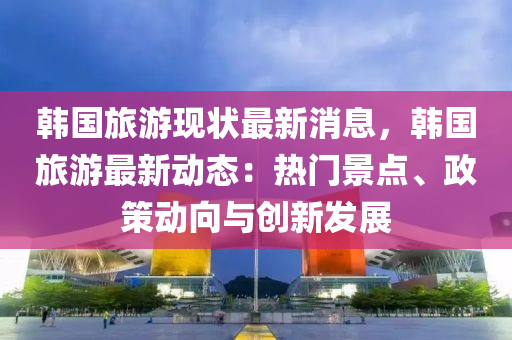 韩国旅游现状最新消息，韩国旅游最新动态：热门景点、政策动向与创新发展