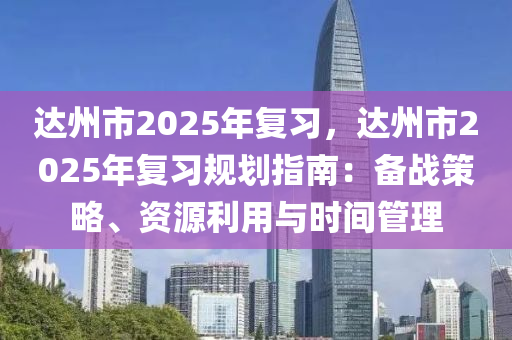 达州市2025年复习，达州市2025年复习规划指南：备战策略、资源利用与时间管理