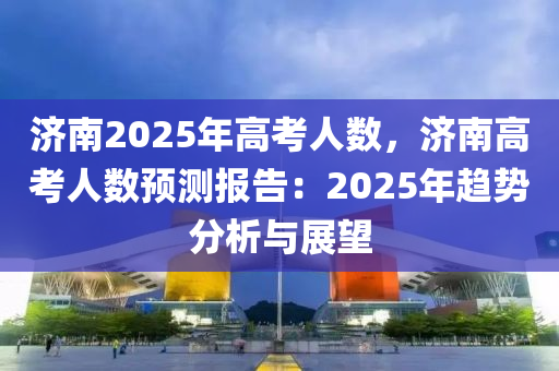 济南2025年高考人数，济南高考人数预测报告：2025年趋势分析与展望