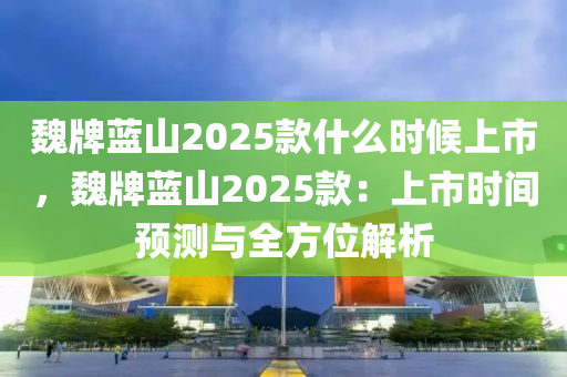 魏牌蓝山2025款什么时候上市，魏牌蓝山2025款：上市时间预测与全方位解析