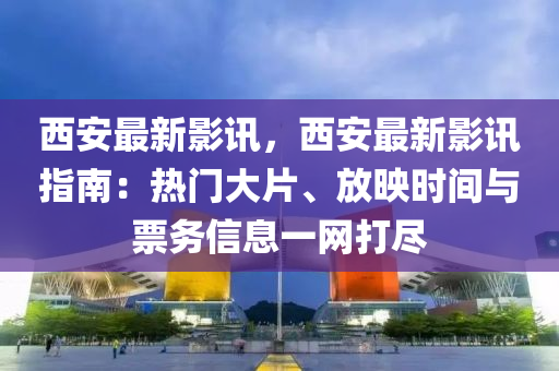 西安最新影讯，西安最新影讯指南：热门大片、放映时间与票务信息一网打尽