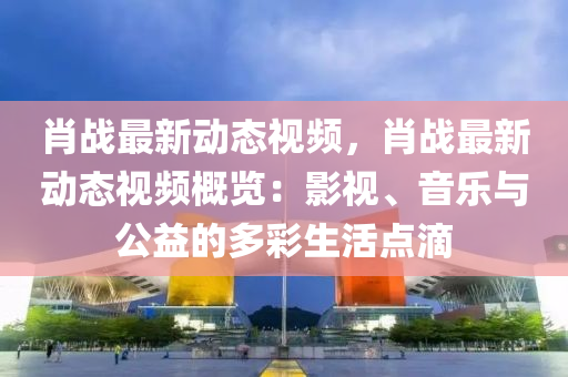肖战最新动态视频，肖战最新动态视频概览：影视、音乐与公益的多彩生活点滴