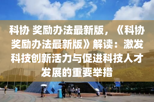科协 奖励办法最新版，《科协奖励办法最新版》解读：激发科技创新活力与促进科技人才发展的重要举措