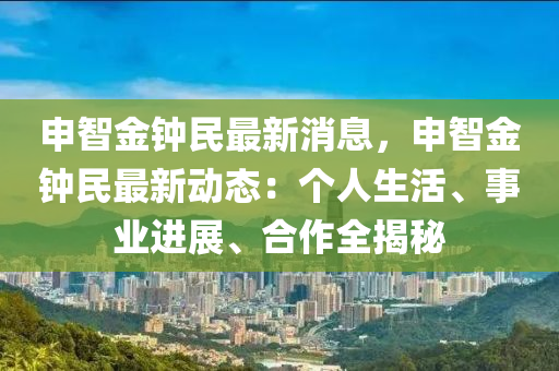 申智金钟民最新消息，申智金钟民最新动态：个人生活、事业进展、合作全揭秘