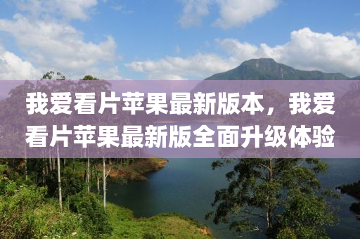 我爱看片苹果最新版本，我爱看片苹果最新版全面升级体验