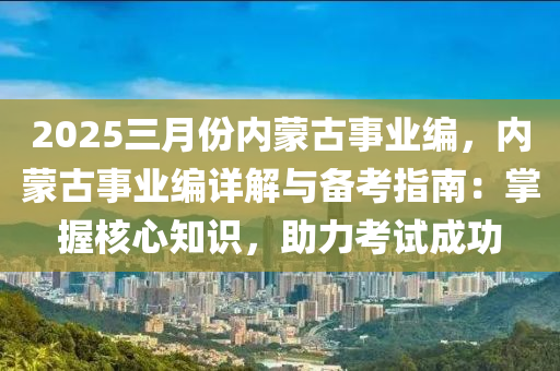 2025三月份内蒙古事业编，内蒙古事业编详解与备考指南：掌握核心知识，助力考试成功