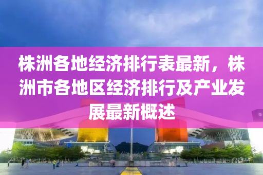 株洲各地经济排行表最新，株洲市各地区经济排行及产业发展最新概述