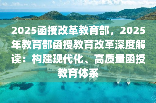2025函授改革教育部，2025年教育部函授教育改革深度解读：构建现代化、高质量函授教育体系