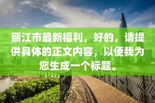 丽江市最新福利，好的，请提供具体的正文内容，以便我为您生成一个标题。