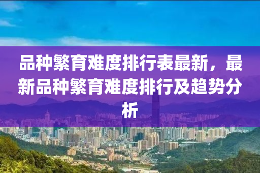 品种繁育难度排行表最新，最新品种繁育难度排行及趋势分析