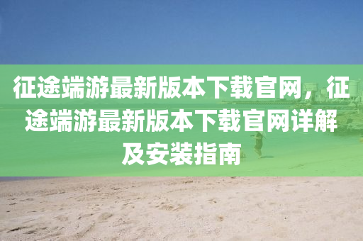 征途端游最新版本下载官网，征途端游最新版本下载官网详解及安装指南