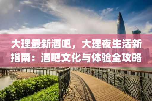 大理最新酒吧，大理夜生活新指南：酒吧文化与体验全攻略