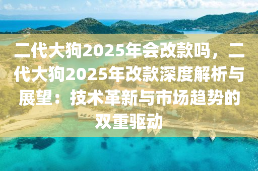 二代大狗2025年会改款吗，二代大狗2025年改款深度解析与展望：技术革新与市场趋势的双重驱动