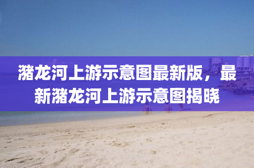 潴龙河上游示意图最新版，最新潴龙河上游示意图揭晓