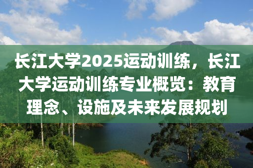 长江大学2025运动训练，长江大学运动训练专业概览：教育理念、设施及未来发展规划