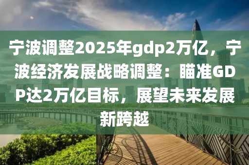 宁波调整2025年gdp2万亿，宁波经济发展战略调整：瞄准GDP达2万亿目标，展望未来发展新跨越
