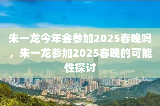 朱一龙今年会参加2025春晚吗，朱一龙参加2025春晚的可能性探讨
