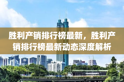 胜利产销排行榜最新，胜利产销排行榜最新动态深度解析