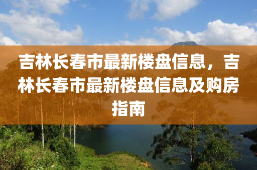 吉林长春市最新楼盘信息，吉林长春市最新楼盘信息及购房指南