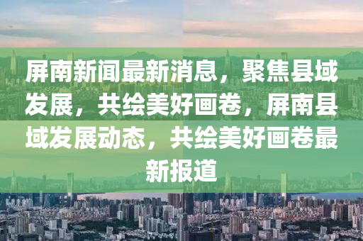 屏南新闻最新消息，聚焦县域发展，共绘美好画卷，屏南县域发展动态，共绘美好画卷最新报道