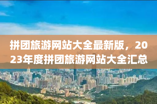 拼团旅游网站大全最新版，2023年度拼团旅游网站大全汇总