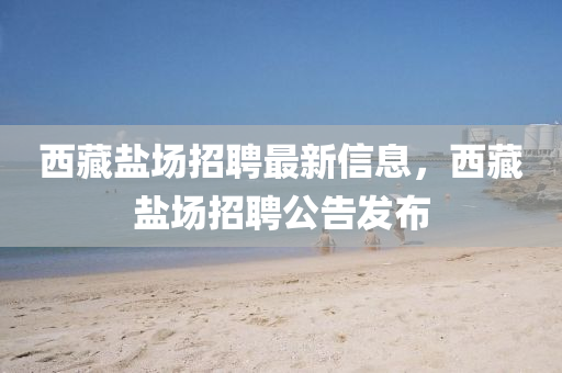 西藏盐场招聘最新信息，西藏盐场招聘公告发布