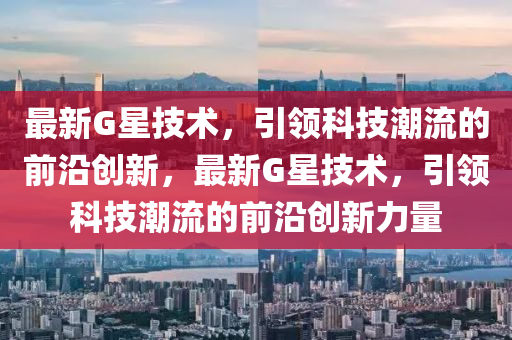 最新G星技术，引领科技潮流的前沿创新，最新G星技术，引领科技潮流的前沿创新力量
