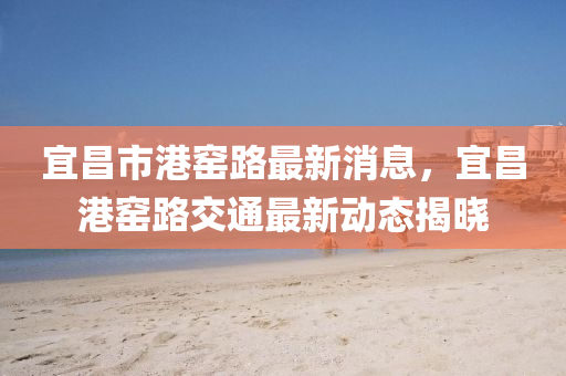 宜昌市港窑路最新消息，宜昌港窑路交通最新动态揭晓