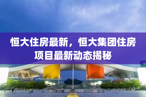 恒大住房最新，恒大集团住房项目最新动态揭秘