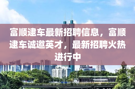 富顺逮车最新招聘信息，富顺逮车诚邀英才，最新招聘火热进行中
