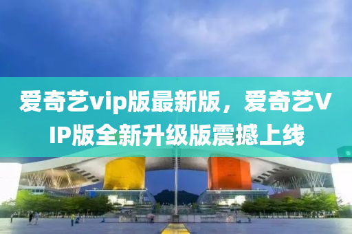 爱奇艺vip版最新版，爱奇艺VIP版全新升级版震撼上线