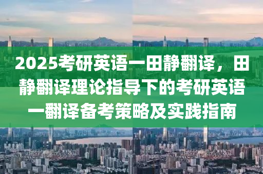 2025考研英语一田静翻译，田静翻译理论指导下的考研英语一翻译备考策略及实践指南