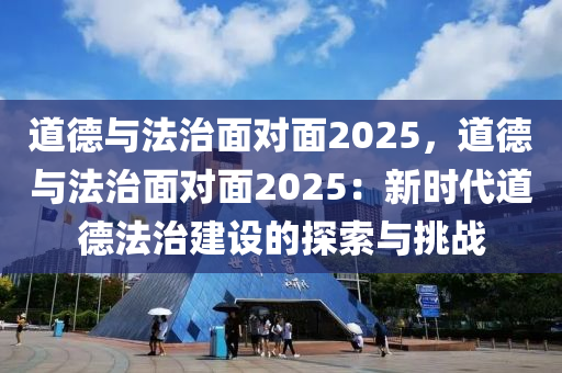 道德与法治面对面2025，道德与法治面对面2025：新时代道德法治建设的探索与挑战