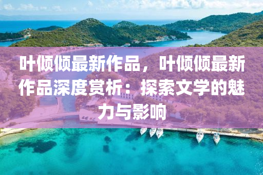 叶倾倾最新作品，叶倾倾最新作品深度赏析：探索文学的魅力与影响