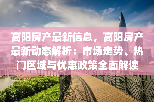 高阳房产最新信息，高阳房产最新动态解析：市场走势、热门区域与优惠政策全面解读