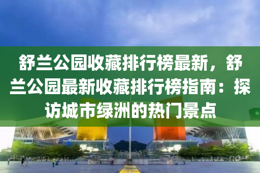 舒兰公园收藏排行榜最新，舒兰公园最新收藏排行榜指南：探访城市绿洲的热门景点