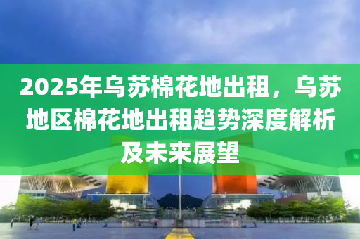 2025年乌苏棉花地出租，乌苏地区棉花地出租趋势深度解析及未来展望