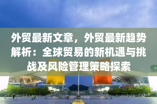 外贸最新文章，外贸最新趋势解析：全球贸易的新机遇与挑战及风险管理策略探索