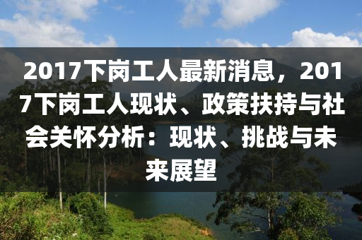 2017下岗工人最新消息，2017下岗工人现状、政策扶持与社会关怀分析：现状、挑战与未来展望