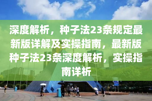 深度解析，种子法23条规定最新版详解及实操指南，最新版种子法23条深度解析，实操指南详析