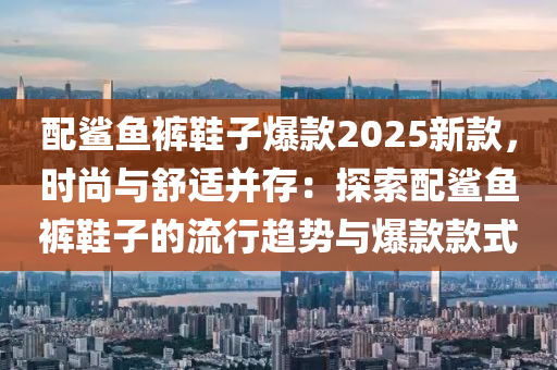 配鲨鱼裤鞋子爆款2025新款，时尚与舒适并存：探索配鲨鱼裤鞋子的流行趋势与爆款款式