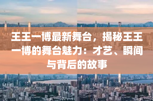 王王一博最新舞台，揭秘王王一博的舞台魅力：才艺、瞬间与背后的故事