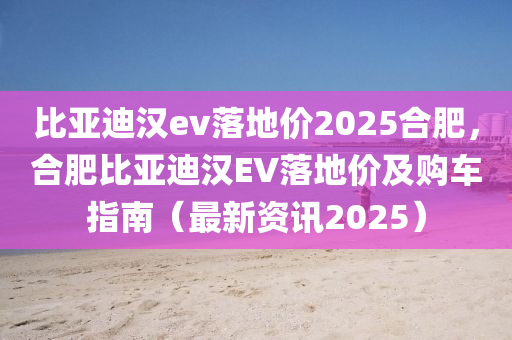 比亚迪汉ev落地价2025合肥，合肥比亚迪汉EV落地价及购车指南（最新资讯2025）